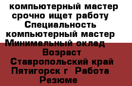 компьютерный мастер срочно ищет работу › Специальность ­ компьютерный мастер › Минимальный оклад ­ 16 000 › Возраст ­ 59 - Ставропольский край, Пятигорск г. Работа » Резюме   